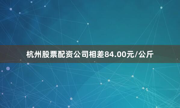 杭州股票配资公司相差84.00元/公斤