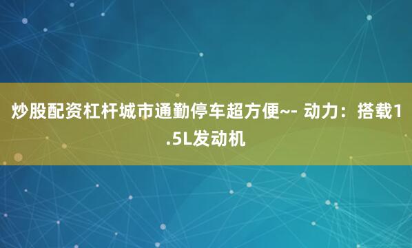 炒股配资杠杆城市通勤停车超方便~- 动力:搭载1.5L发动机