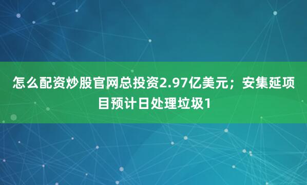 怎么配资炒股官网总投资2.97亿美元；安集延项目预计日处理垃圾1