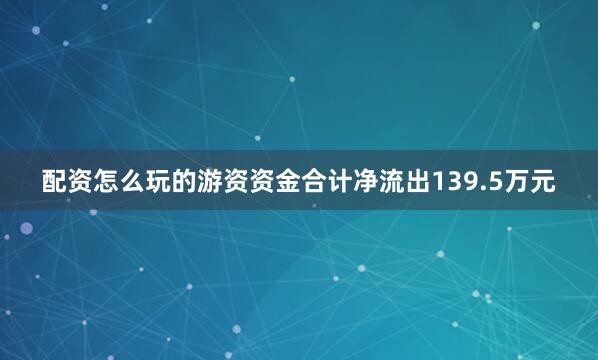 配资怎么玩的游资资金合计净流出139.5万元