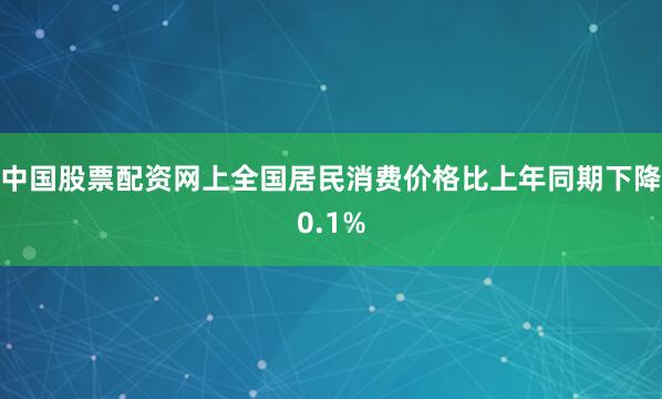 中国股票配资网上全国居民消费价格比上年同期下降0.1%