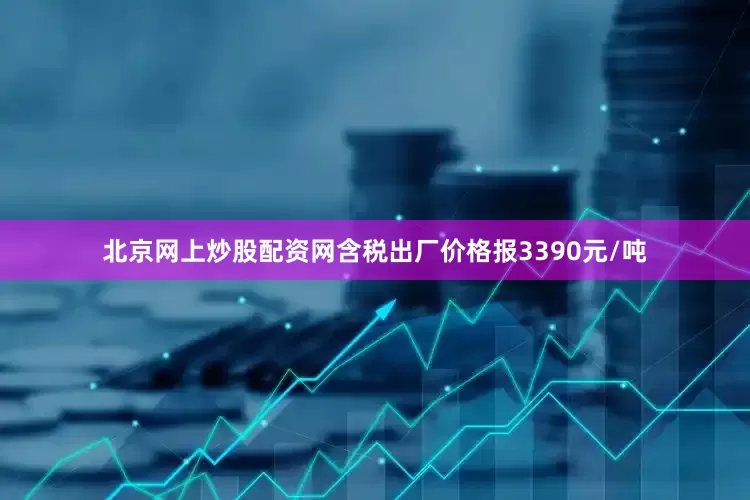 北京网上炒股配资网含税出厂价格报3390元/吨