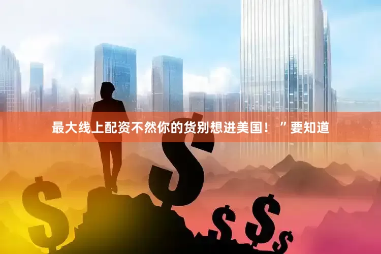 最大线上配资不然你的货别想进美国！ ”要知道