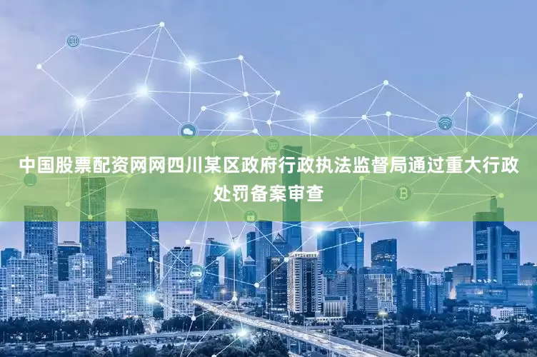 中国股票配资网网四川某区政府行政执法监督局通过重大行政处罚备案审查