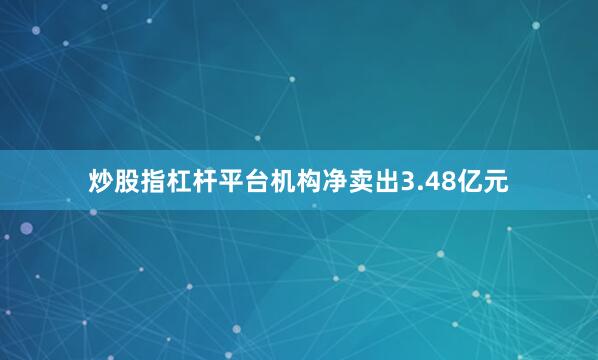 炒股指杠杆平台机构净卖出3.48亿元